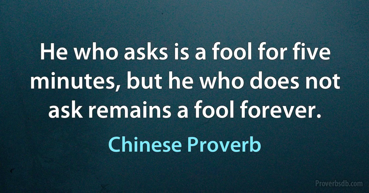 He who asks is a fool for five minutes, but he who does not ask remains a fool forever. (Chinese Proverb)