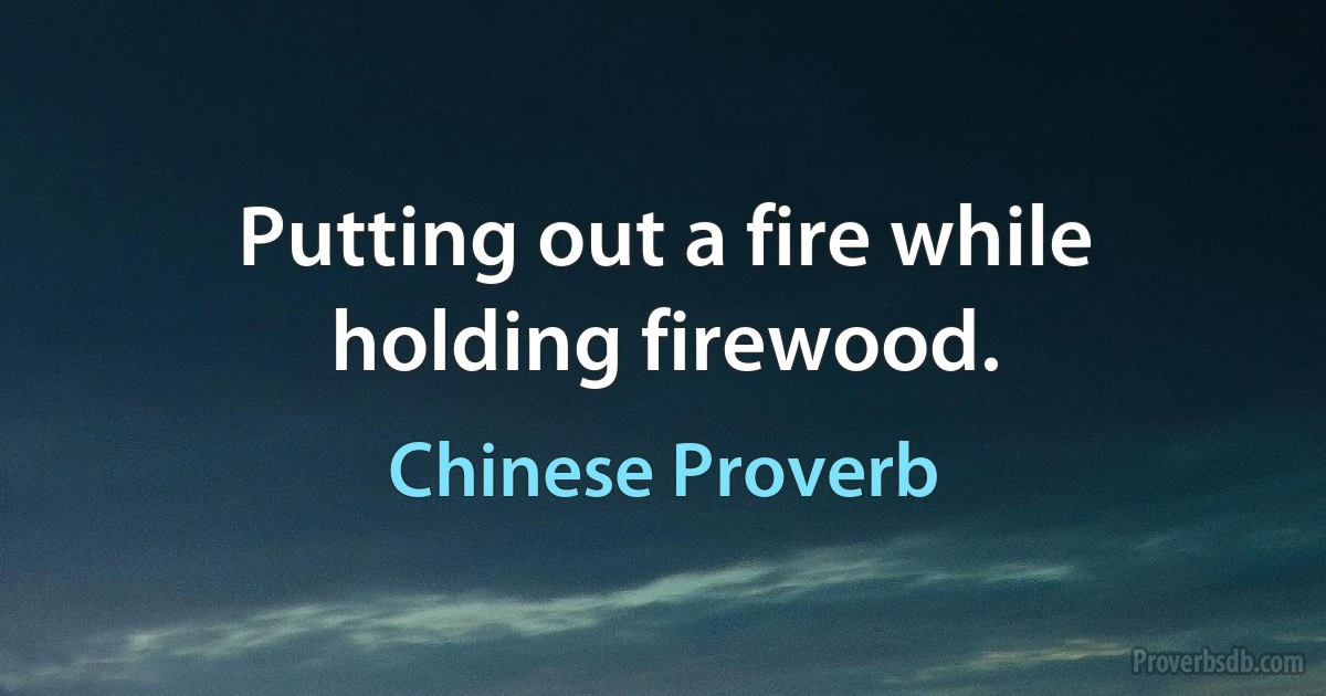 Putting out a fire while holding firewood. (Chinese Proverb)