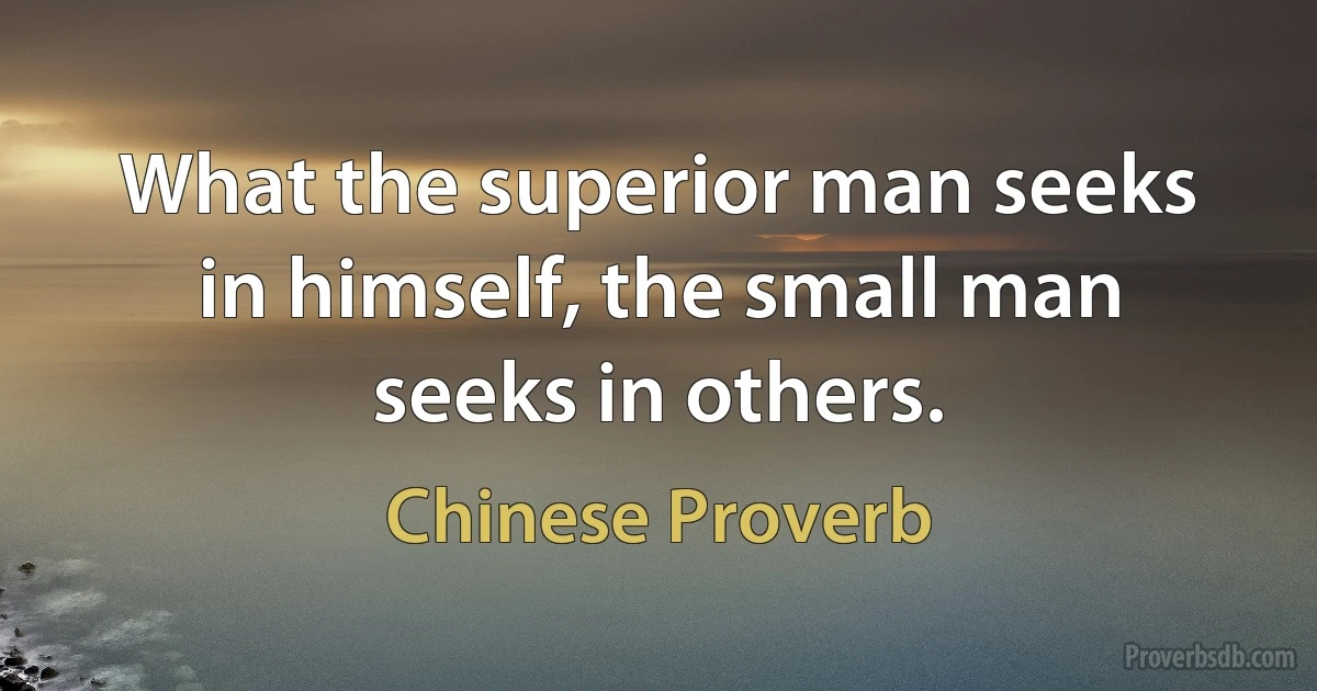 What the superior man seeks in himself, the small man seeks in others. (Chinese Proverb)