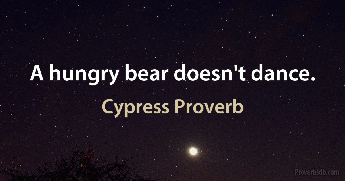 A hungry bear doesn't dance. (Cypress Proverb)