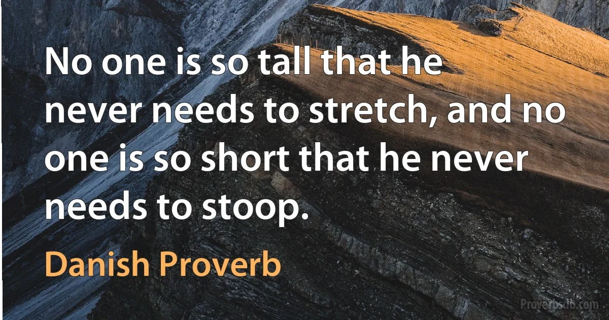 No one is so tall that he never needs to stretch, and no one is so short that he never needs to stoop. (Danish Proverb)