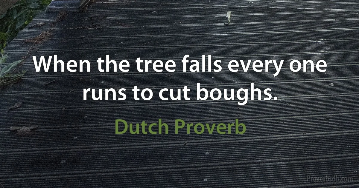 When the tree falls every one runs to cut boughs. (Dutch Proverb)