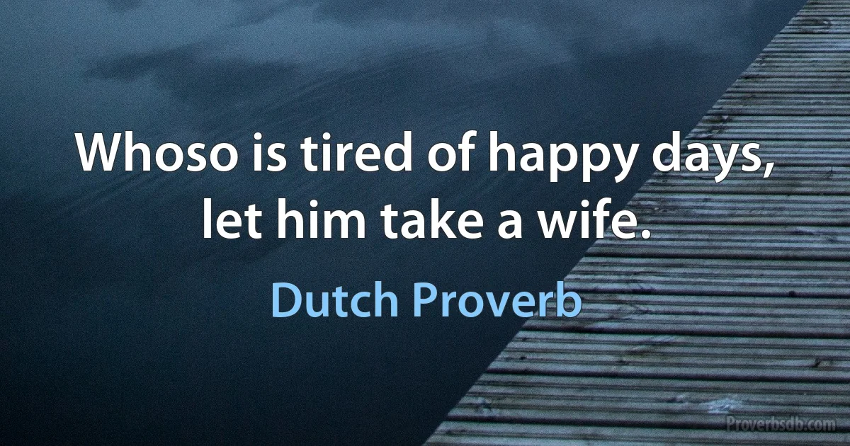 Whoso is tired of happy days, let him take a wife. (Dutch Proverb)