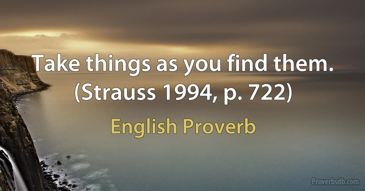 Take things as you find them. (Strauss 1994, p. 722) (English Proverb)