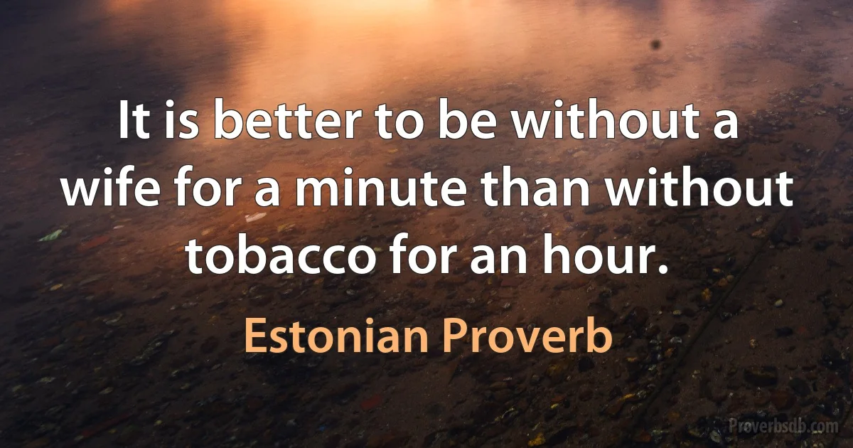 It is better to be without a wife for a minute than without tobacco for an hour. (Estonian Proverb)