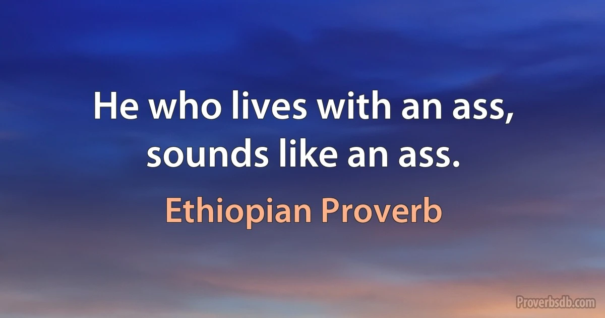 He who lives with an ass, sounds like an ass. (Ethiopian Proverb)