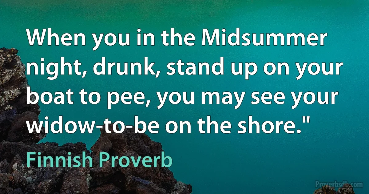 When you in the Midsummer night, drunk, stand up on your boat to pee, you may see your widow-to-be on the shore." (Finnish Proverb)