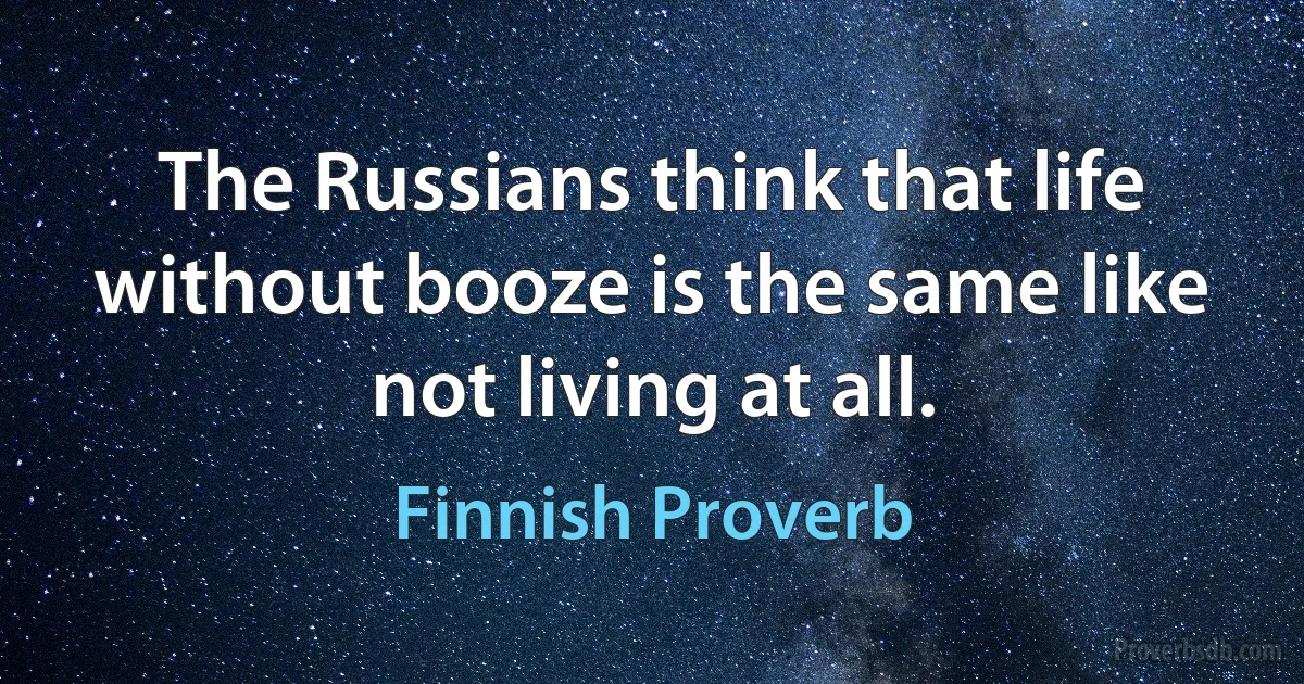 The Russians think that life without booze is the same like not living at all. (Finnish Proverb)