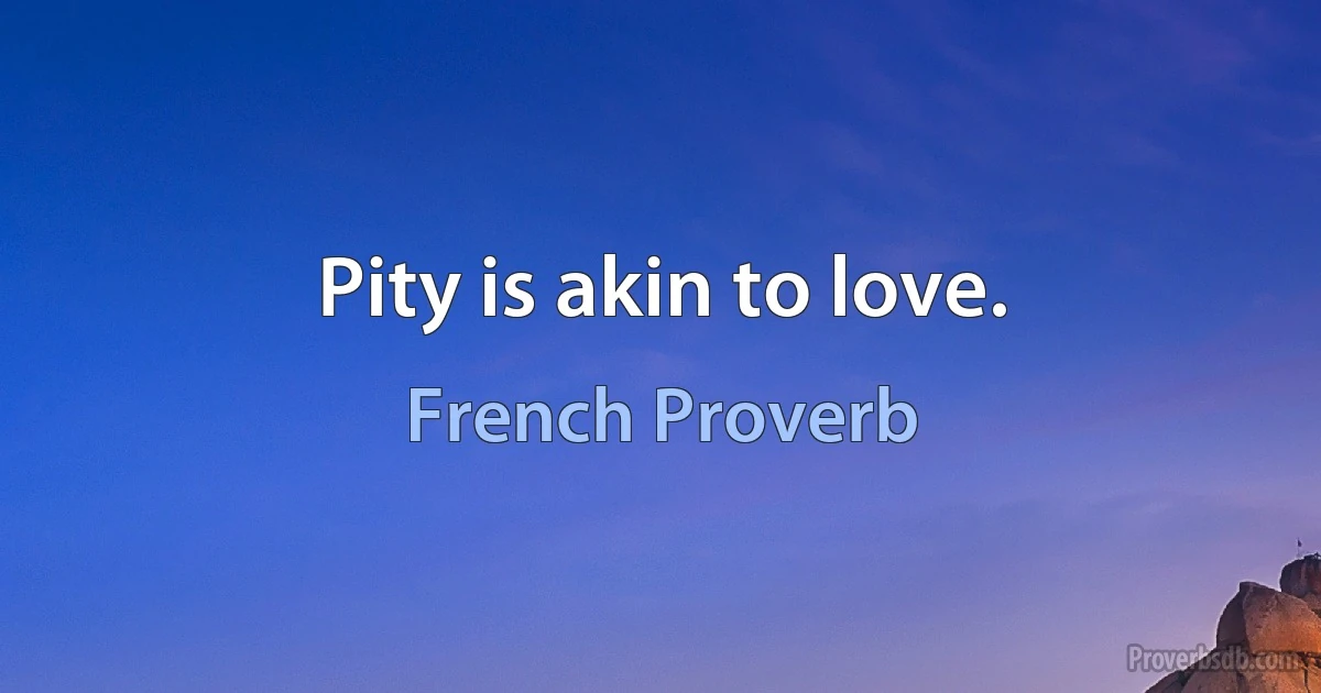 Pity is akin to love. (French Proverb)