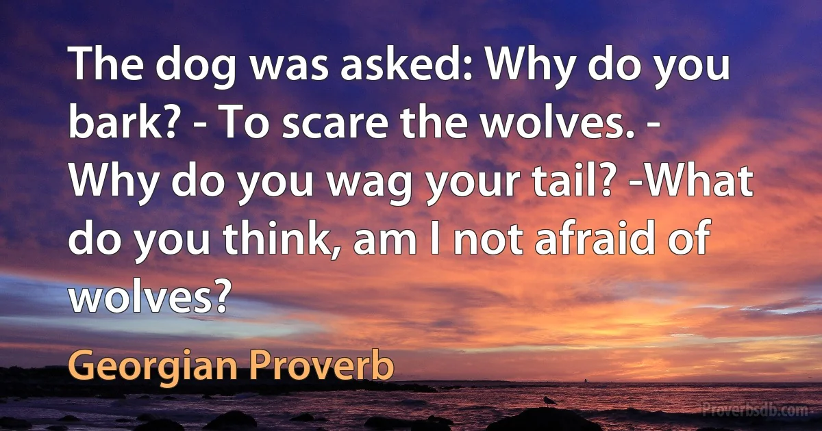 The dog was asked: Why do you bark? - To scare the wolves. - Why do you wag your tail? -What do you think, am I not afraid of wolves? (Georgian Proverb)