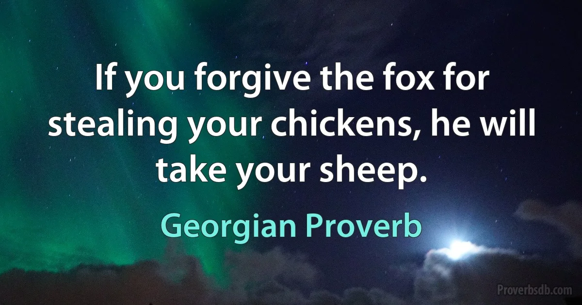 If you forgive the fox for stealing your chickens, he will take your sheep. (Georgian Proverb)