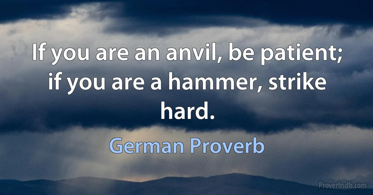 If you are an anvil, be patient; if you are a hammer, strike hard. (German Proverb)