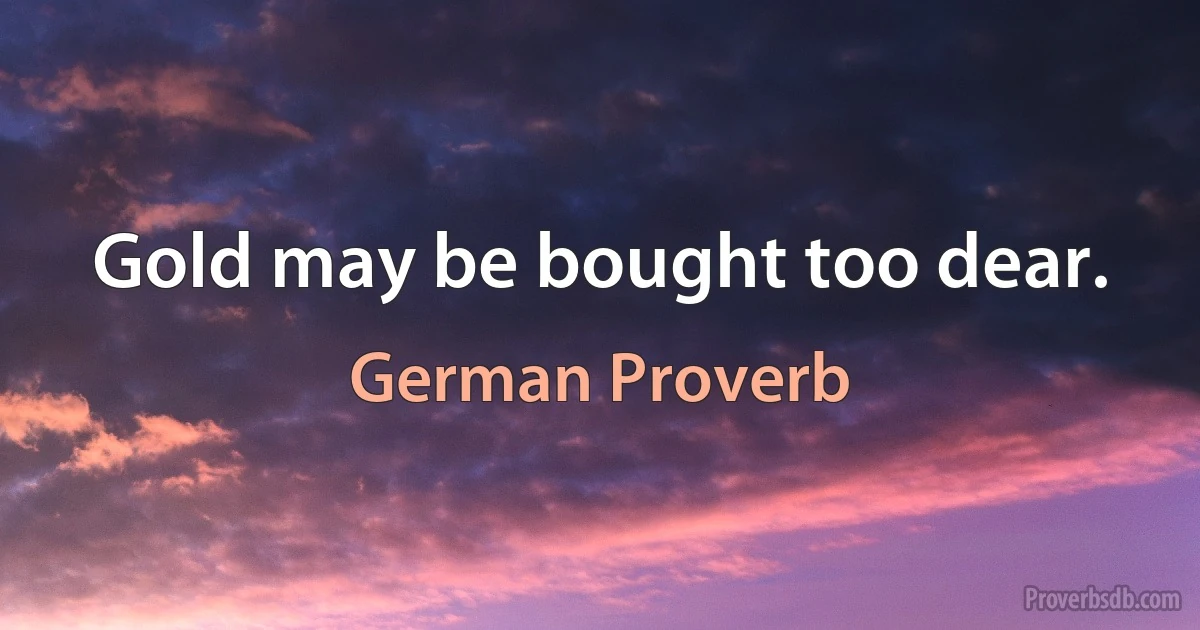 Gold may be bought too dear. (German Proverb)