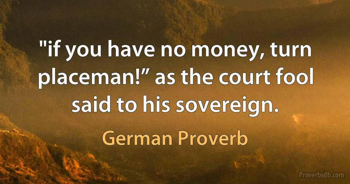 "if you have no money, turn placeman!” as the court fool said to his sovereign. (German Proverb)