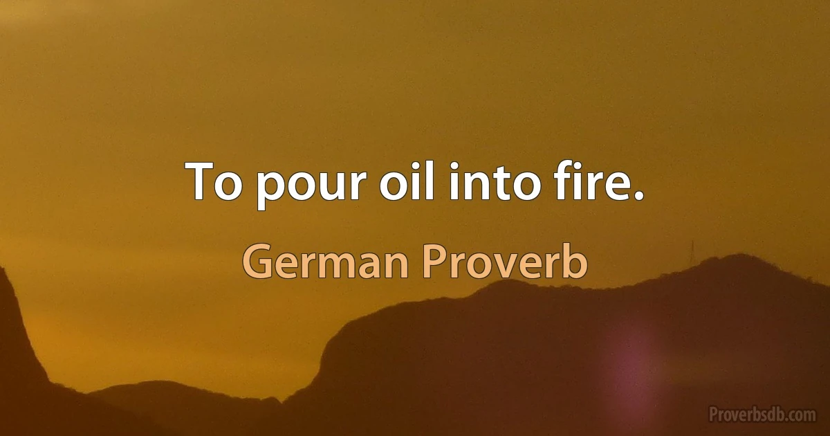 To pour oil into fire. (German Proverb)