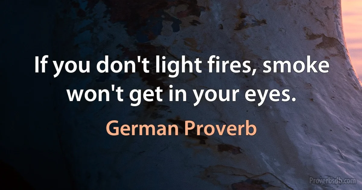 If you don't light fires, smoke won't get in your eyes. (German Proverb)