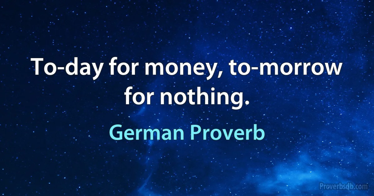 To-day for money, to-morrow for nothing. (German Proverb)