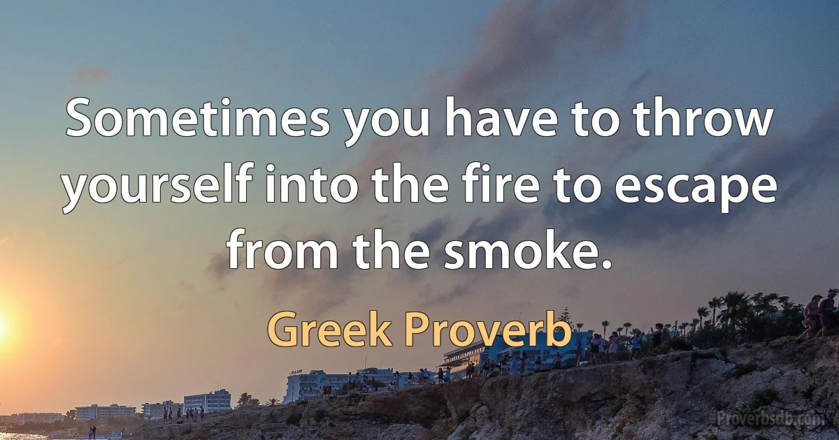 Sometimes you have to throw yourself into the fire to escape from the smoke. (Greek Proverb)