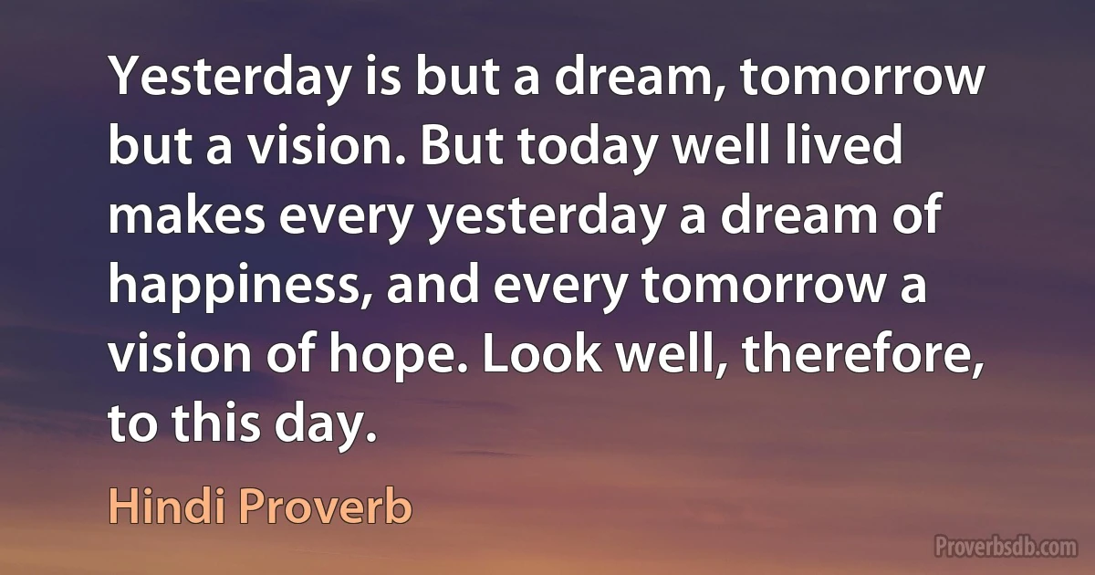 Yesterday is but a dream, tomorrow but a vision. But today well lived makes every yesterday a dream of happiness, and every tomorrow a vision of hope. Look well, therefore, to this day. (Hindi Proverb)