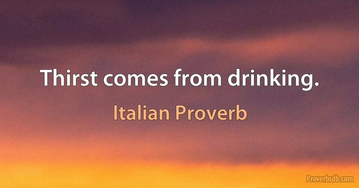 Thirst comes from drinking. (Italian Proverb)