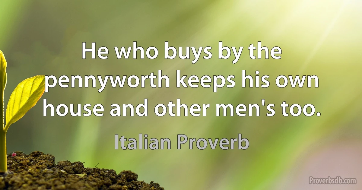 He who buys by the pennyworth keeps his own house and other men's too. (Italian Proverb)