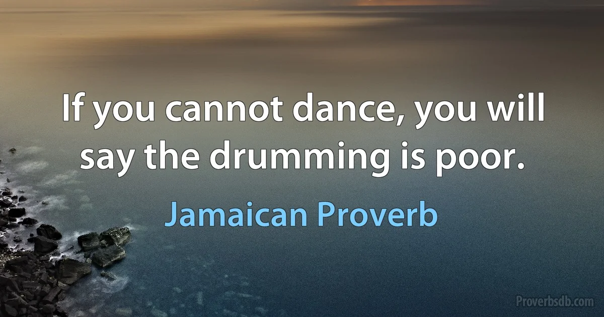 If you cannot dance, you will say the drumming is poor. (Jamaican Proverb)