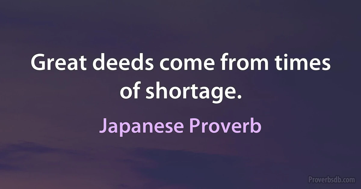 Great deeds come from times of shortage. (Japanese Proverb)