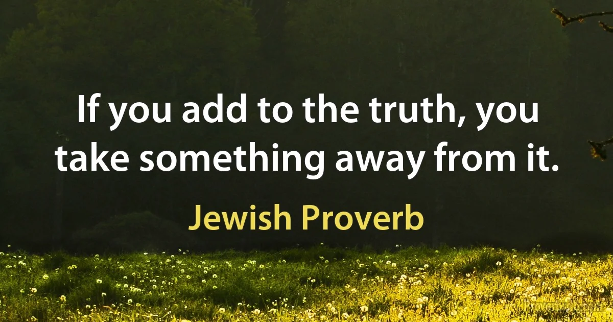 If you add to the truth, you take something away from it. (Jewish Proverb)