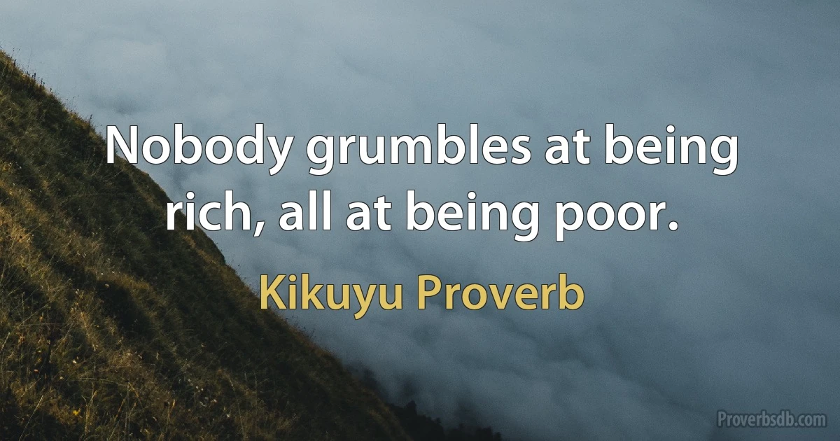 Nobody grumbles at being rich, all at being poor. (Kikuyu Proverb)