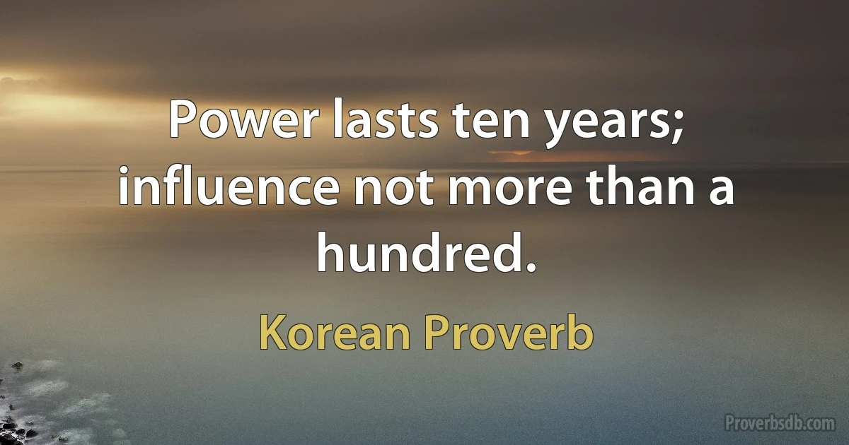 Power lasts ten years; influence not more than a hundred. (Korean Proverb)