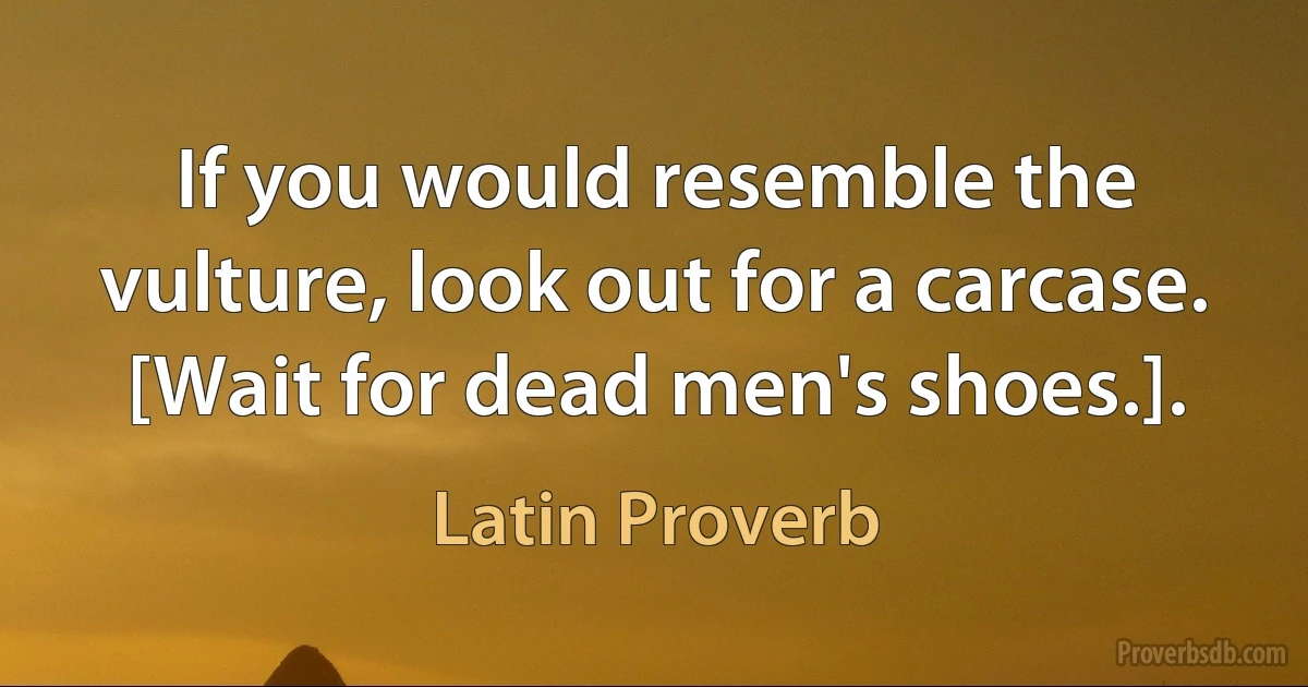 If you would resemble the vulture, look out for a carcase. [Wait for dead men's shoes.]. (Latin Proverb)