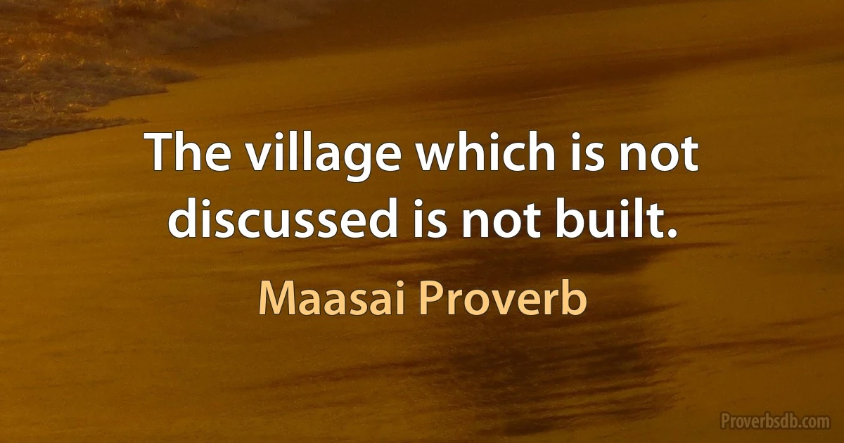 The village which is not discussed is not built. (Maasai Proverb)