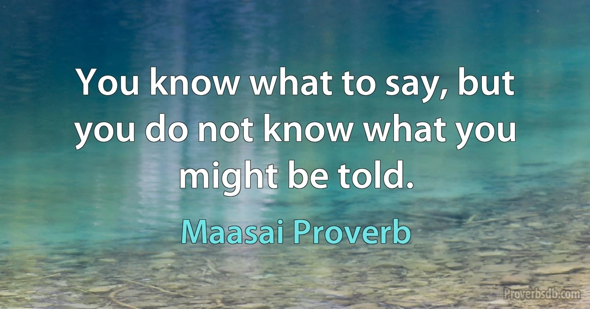 You know what to say, but you do not know what you might be told. (Maasai Proverb)