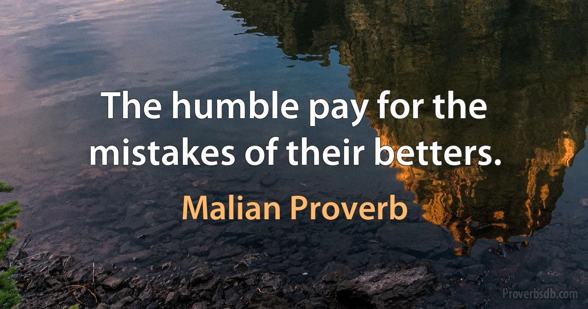 The humble pay for the mistakes of their betters. (Malian Proverb)