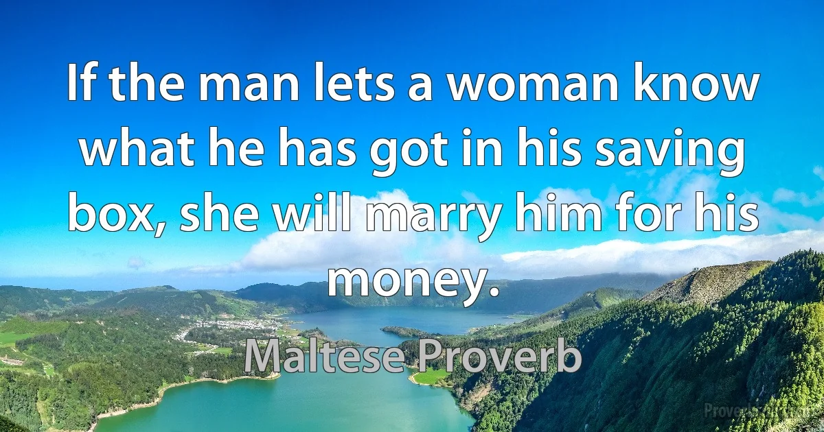 If the man lets a woman know what he has got in his saving box, she will marry him for his money. (Maltese Proverb)