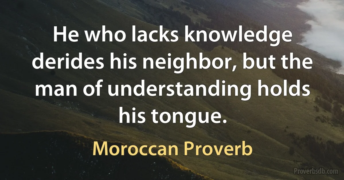 He who lacks knowledge derides his neighbor, but the man of understanding holds his tongue. (Moroccan Proverb)