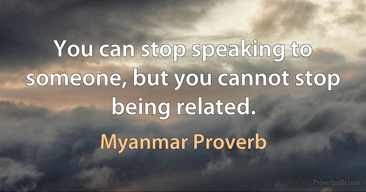 You can stop speaking to someone, but you cannot stop being related. (Myanmar Proverb)