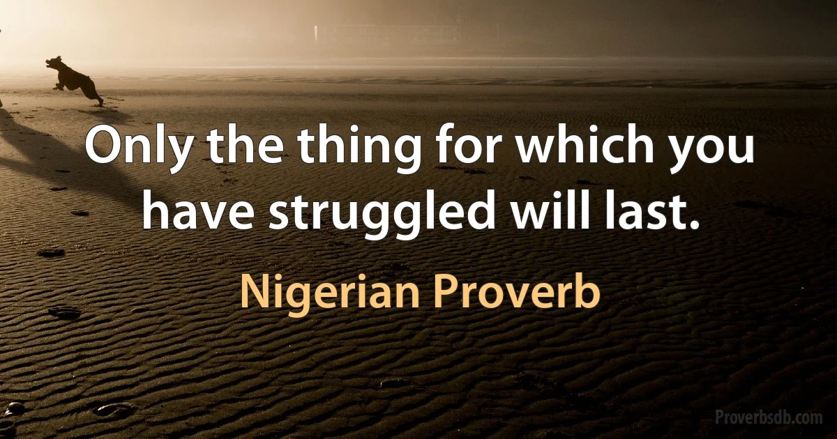 Only the thing for which you have struggled will last. (Nigerian Proverb)