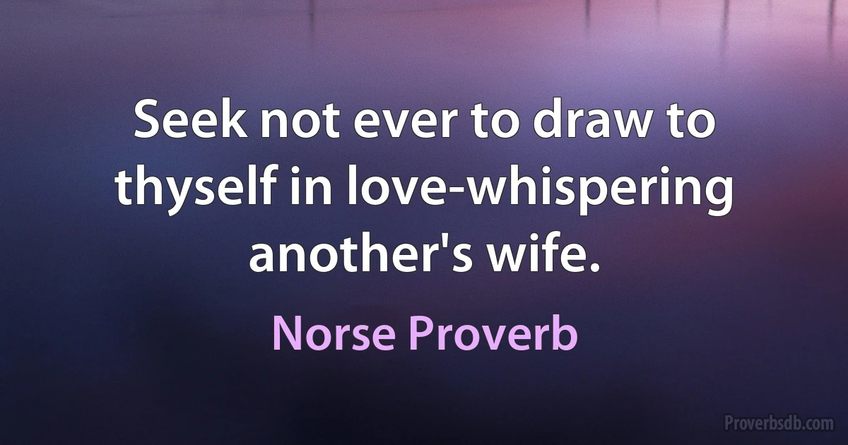 Seek not ever to draw to thyself in love-whispering another's wife. (Norse Proverb)