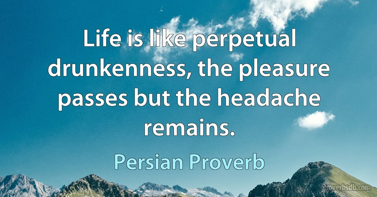 Life is like perpetual drunkenness, the pleasure passes but the headache remains. (Persian Proverb)