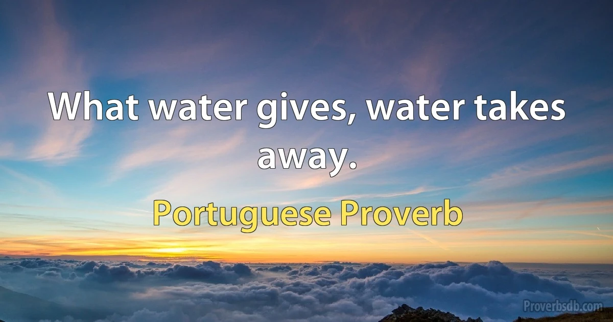 What water gives, water takes away. (Portuguese Proverb)