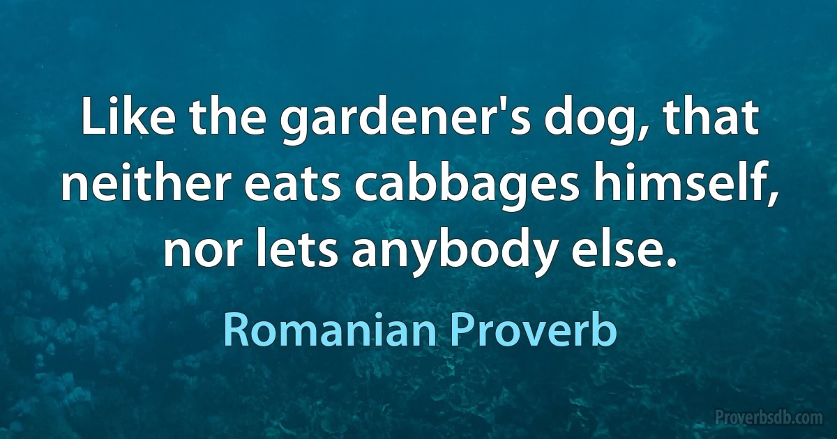 Like the gardener's dog, that neither eats cabbages himself, nor lets anybody else. (Romanian Proverb)