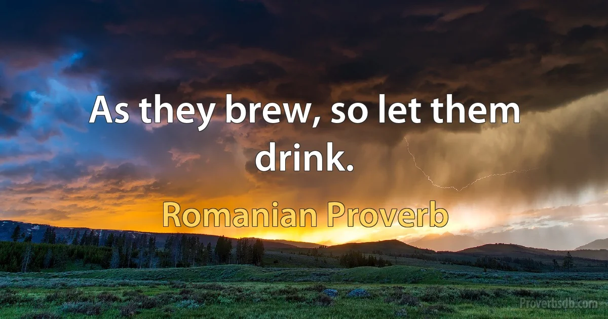 As they brew, so let them drink. (Romanian Proverb)