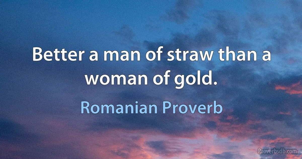 Better a man of straw than a woman of gold. (Romanian Proverb)