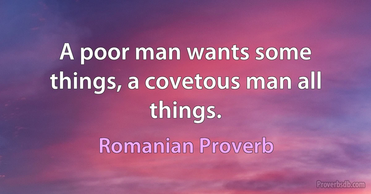 A poor man wants some things, a covetous man all things. (Romanian Proverb)