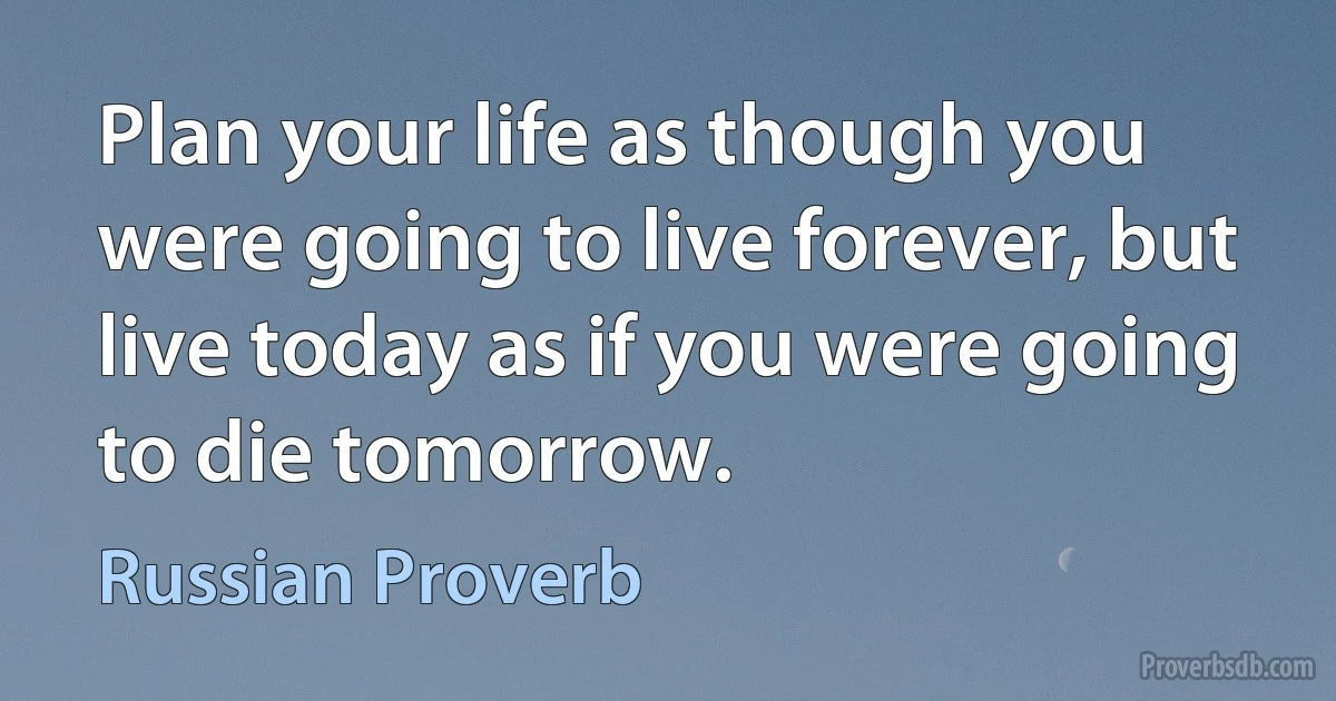 Plan your life as though you were going to live forever, but live today as if you were going to die tomorrow. (Russian Proverb)