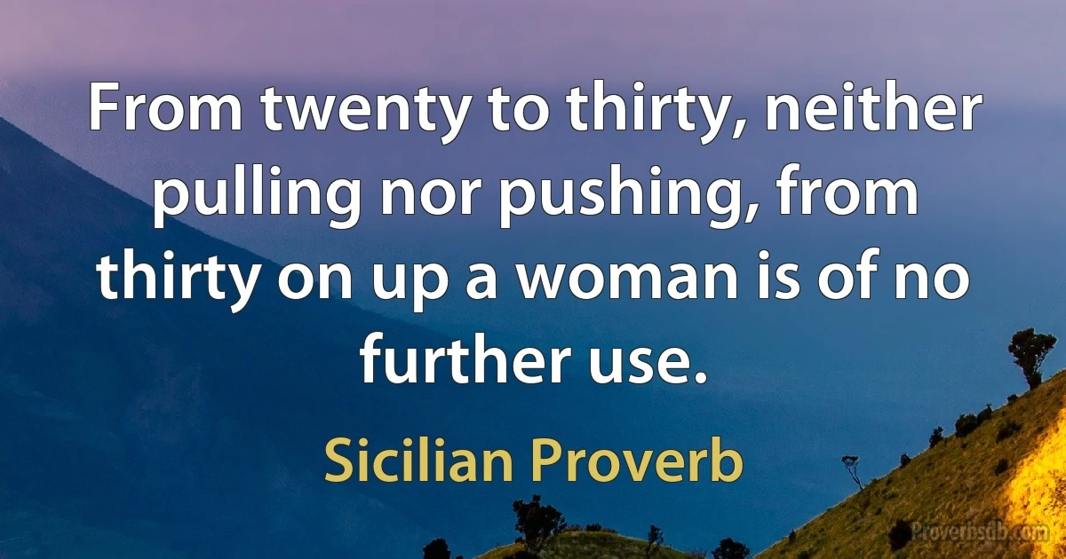 From twenty to thirty, neither pulling nor pushing, from thirty on up a woman is of no further use. (Sicilian Proverb)