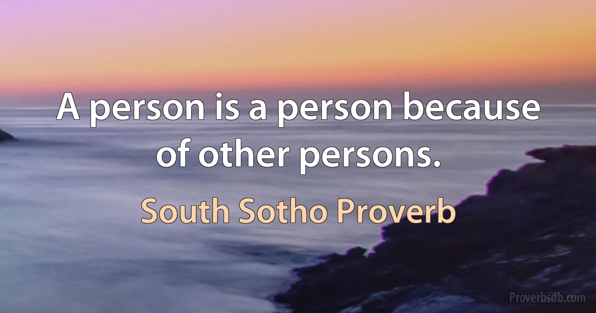 A person is a person because of other persons. (South Sotho Proverb)