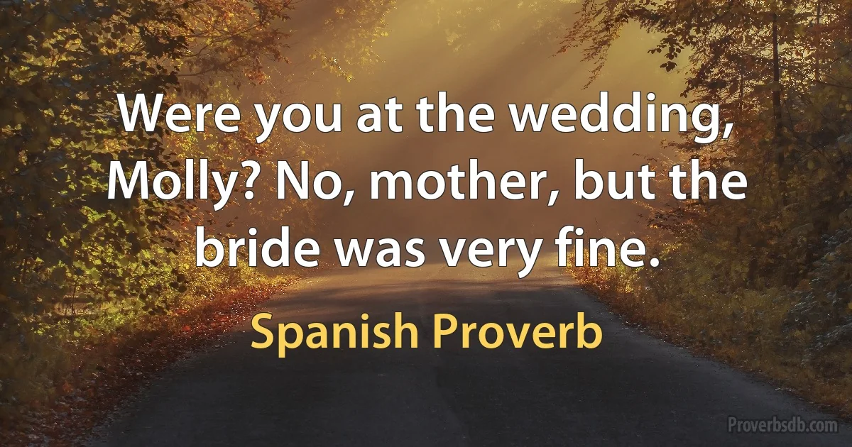 Were you at the wedding, Molly? No, mother, but the bride was very fine. (Spanish Proverb)