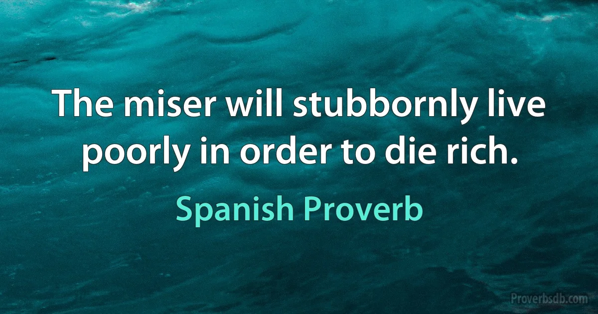 The miser will stubbornly live poorly in order to die rich. (Spanish Proverb)